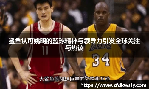 鲨鱼认可姚明的篮球精神与领导力引发全球关注与热议