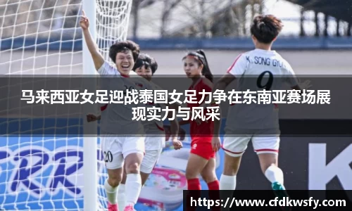 马来西亚女足迎战泰国女足力争在东南亚赛场展现实力与风采